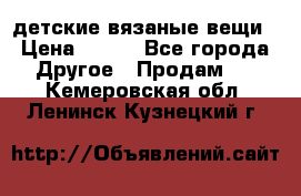 детские вязаные вещи › Цена ­ 500 - Все города Другое » Продам   . Кемеровская обл.,Ленинск-Кузнецкий г.
